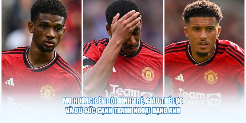 MU hướng đến đội hình trẻ, giàu thể lực và đủ sức cạnh tranh Ngoại hạng Anh