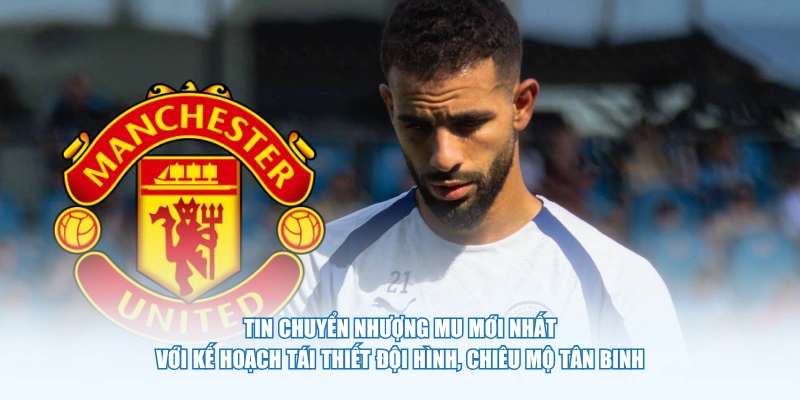 Tin chuyển nhượng MU mới nhất với kế hoạch tái thiết đội hình, chiêu mộ tân binh