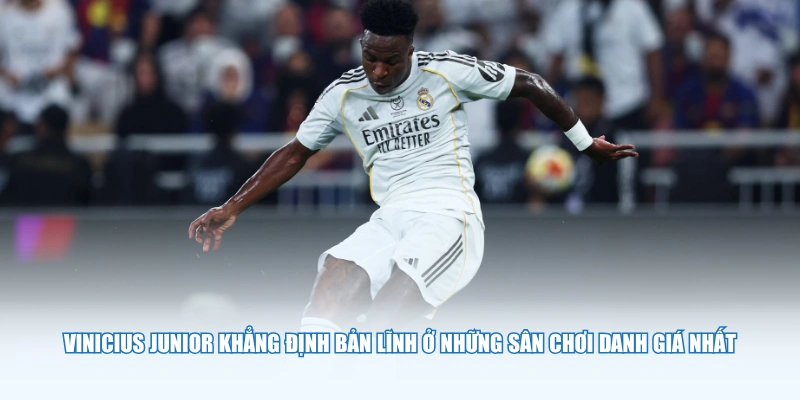 Vinicius Junior khẳng định bản lĩnh ở những sân chơi danh giá nhất